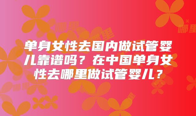 单身女性去国内做试管婴儿靠谱吗?在中国单身女性去哪里做试管婴儿?