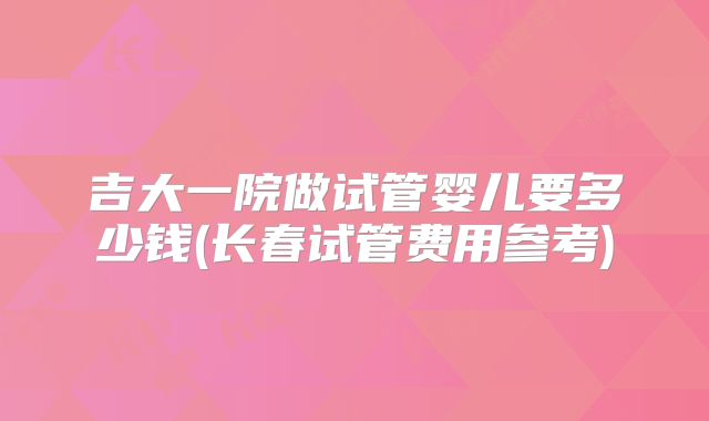 吉大一院做试管婴儿要多少钱(长春试管费用参考)