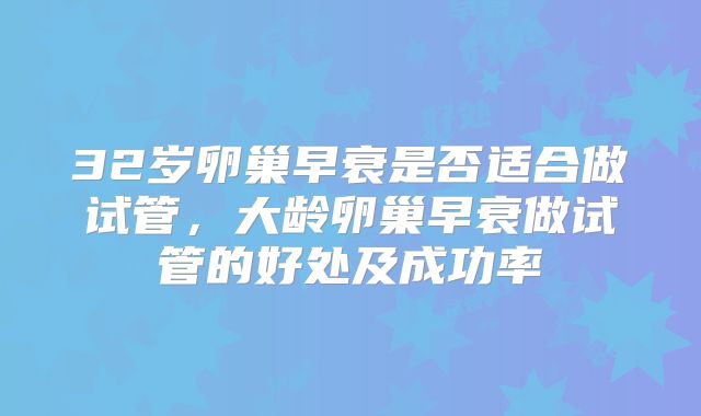32岁卵巢早衰是否适合做试管,大龄卵巢早衰做试管的好处及成功率