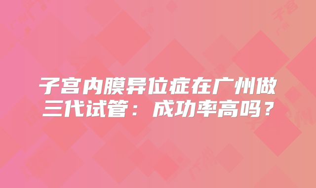 子宫内膜异位症在广州做三代试管：成功率高吗？