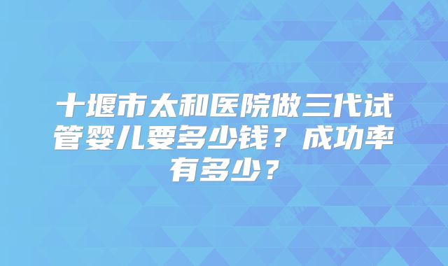 十堰市太和医院做三代试管婴儿要多少钱？成功率有多少？