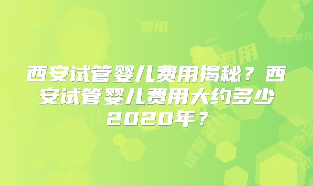 西安试管婴儿费用揭秘？西安试管婴儿费用大约多少2020年？
