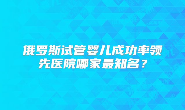 俄罗斯试管婴儿成功率领先医院哪家最知名？