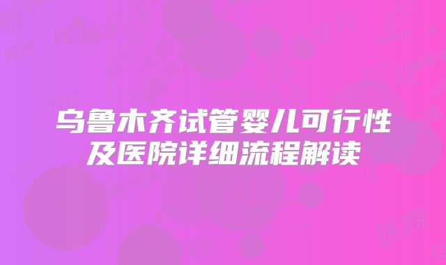 乌鲁木齐试管婴儿可行性及医院详细流程解读