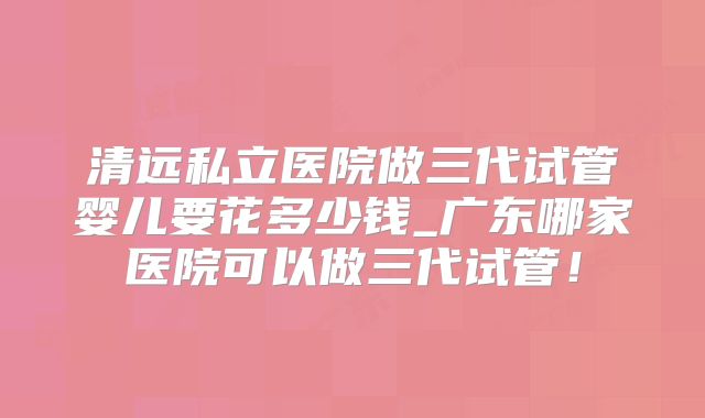 清远私立医院做三代试管婴儿要花多少钱_广东哪家医院可以做三代试管!