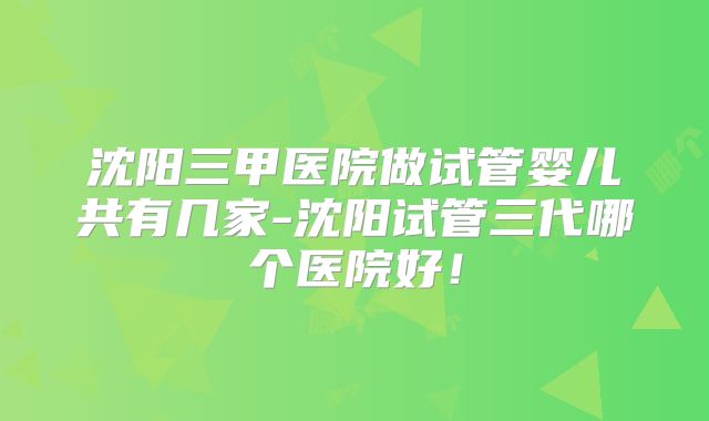 沈阳三甲医院做试管婴儿共有几家-沈阳试管三代哪个医院好！