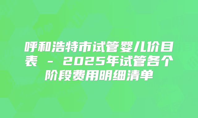 呼和浩特市试管婴儿价目表 - 2025年试管各个阶段费用明细清单