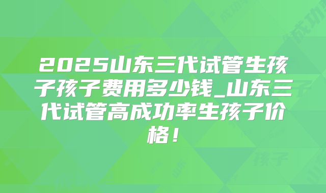 2025山东三代试管生孩子孩子费用多少钱_山东三代试管高成功率生孩子价格！