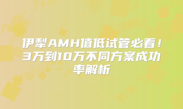 伊犁AMH值低试管必看!3万到10万不同方案成功率解析