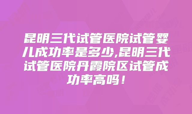 昆明三代试管医院试管婴儿成功率是多少,昆明三代试管医院丹霞院区试管成功率高吗!