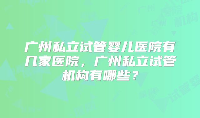 广州私立试管婴儿医院有几家医院,广州私立试管机构有哪些?