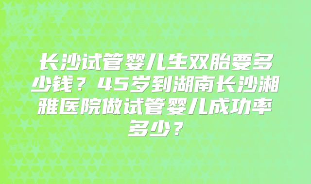 长沙试管婴儿生双胎要多少钱？45岁到湖南长沙湘雅医院做试管婴儿成功率多少？