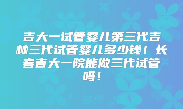 吉大一试管婴儿第三代吉林三代试管婴儿多少钱！长春吉大一院能做三代试管吗！