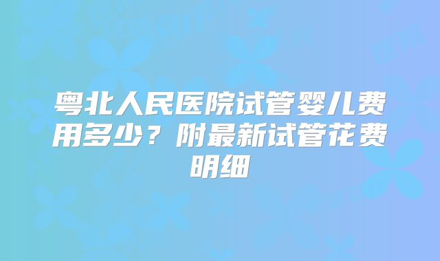 粤北人民医院试管婴儿费用多少？附最新试管花费明细