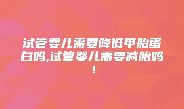 试管婴儿需要降低甲胎蛋白吗,试管婴儿需要减胎吗！
