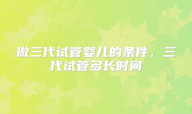 做三代试管婴儿的条件，三代试管多长时间