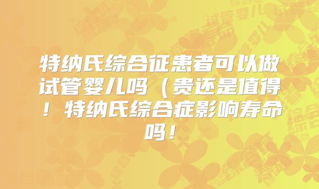 特纳氏综合征患者可以做试管婴儿吗（贵还是值得！特纳氏综合症影响寿命吗！