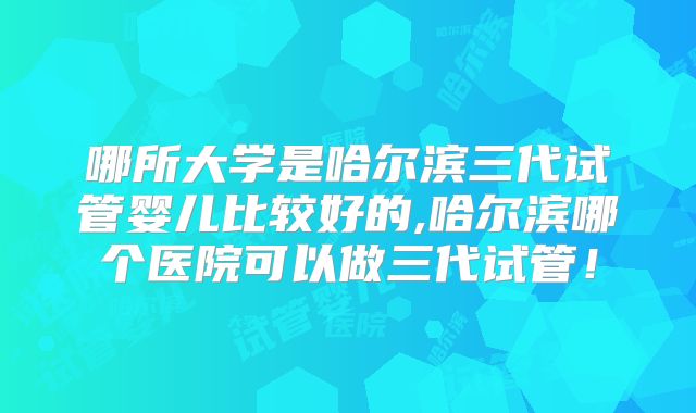 哪所大学是哈尔滨三代试管婴儿比较好的,哈尔滨哪个医院可以做三代试管！