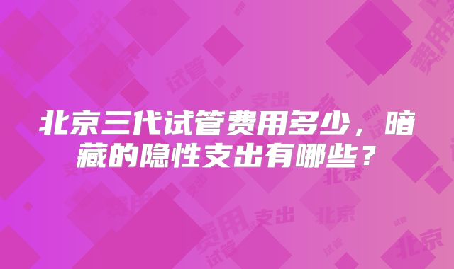 北京三代试管费用多少，暗藏的隐性支出有哪些？