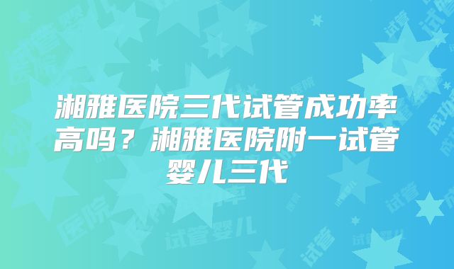 湘雅医院三代试管成功率高吗？湘雅医院附一试管婴儿三代