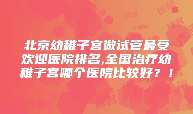 北京幼稚子宫做试管最受欢迎医院排名,全国治疗幼稚子宫哪个医院比较好？！