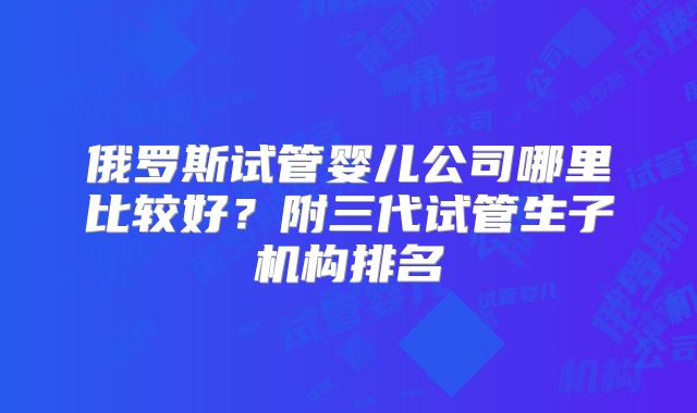 俄罗斯试管婴儿公司哪里比较好？附三代试管生子机构排名
