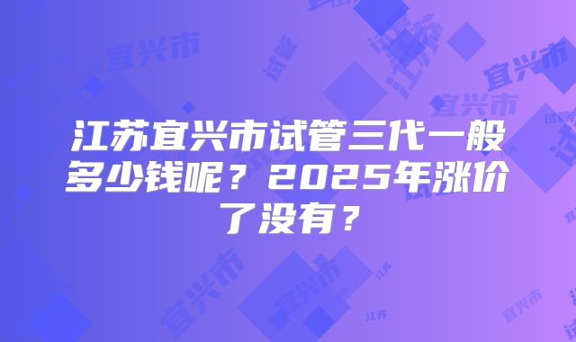 江苏宜兴市试管三代一般多少钱呢？2025年涨价了没有？