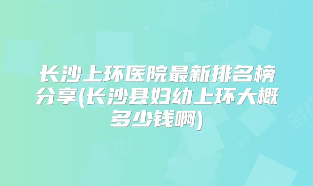 长沙上环医院最新排名榜分享(长沙县妇幼上环大概多少钱啊)
