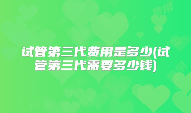 试管第三代费用是多少(试管第三代需要多少钱)
