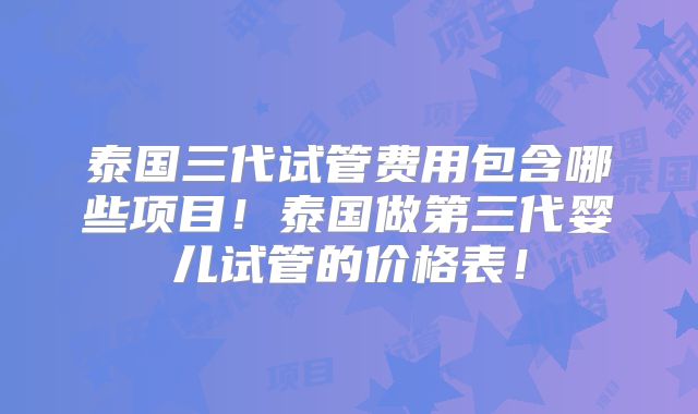 泰国三代试管费用包含哪些项目！泰国做第三代婴儿试管的价格表！