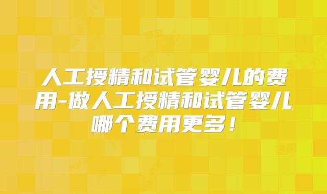 人工授精和试管婴儿的费用-做人工授精和试管婴儿哪个费用更多！