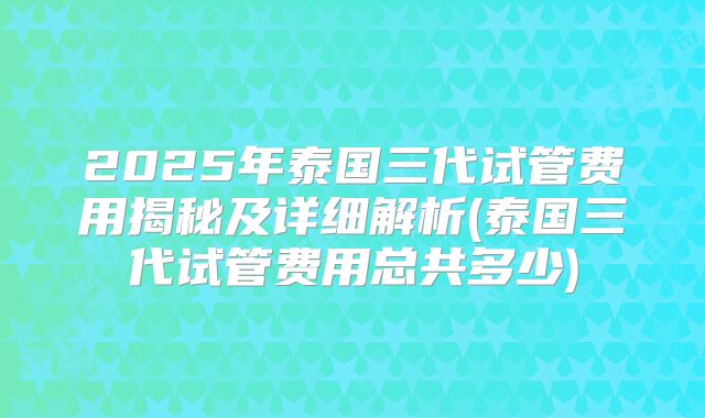 2025年泰国三代试管费用揭秘及详细解析(泰国三代试管费用总共多少)