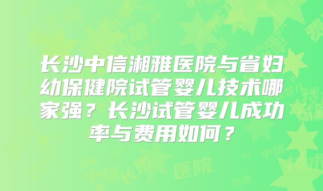 长沙中信湘雅医院与省妇幼保健院试管婴儿技术哪家强？长沙试管婴儿成功率与费用如何？