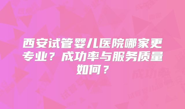 西安试管婴儿医院哪家更专业?成功率与服务质量如何?