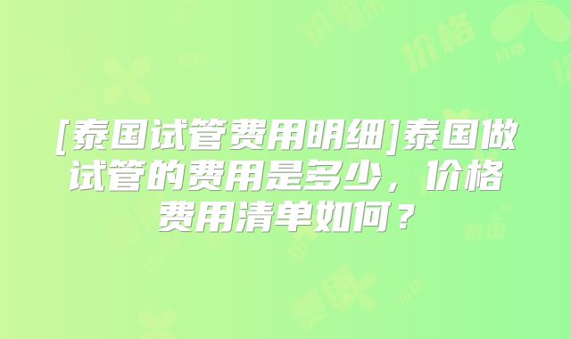 [泰国试管费用明细]泰国做试管的费用是多少，价格费用清单如何？