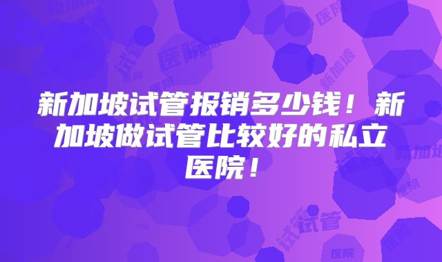 新加坡试管报销多少钱!新加坡做试管比较好的私立医院!