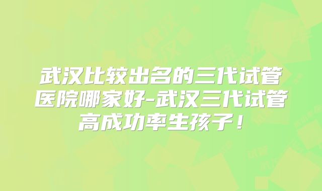 武汉比较出名的三代试管医院哪家好-武汉三代试管高成功率生孩子！