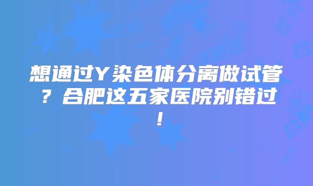 想通过Y染色体分离做试管？合肥这五家医院别错过！