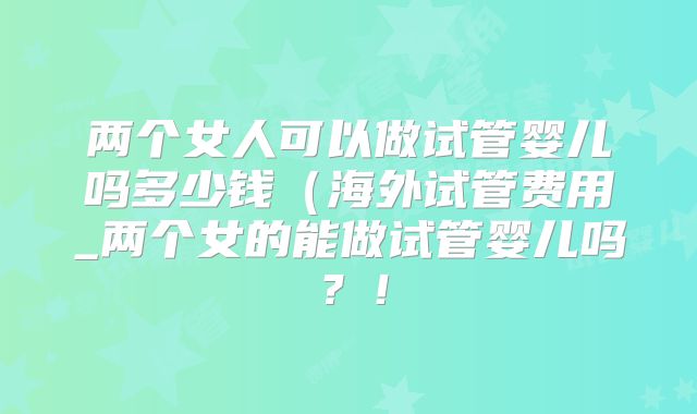 两个女人可以做试管婴儿吗多少钱（海外试管费用_两个女的能做试管婴儿吗？！