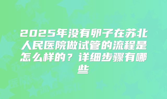 2025年没有卵子在苏北人民医院做试管的流程是怎么样的？详细步骤有哪些