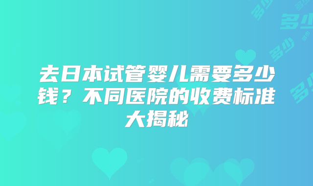 去日本试管婴儿需要多少钱?不同医院的收费标准大揭秘