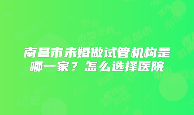 南昌市未婚做试管机构是哪一家？怎么选择医院