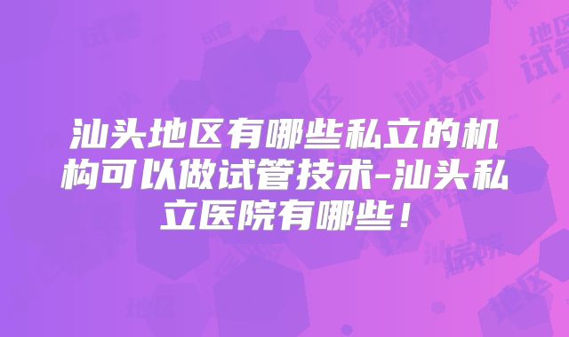 汕头地区有哪些私立的机构可以做试管技术-汕头私立医院有哪些！