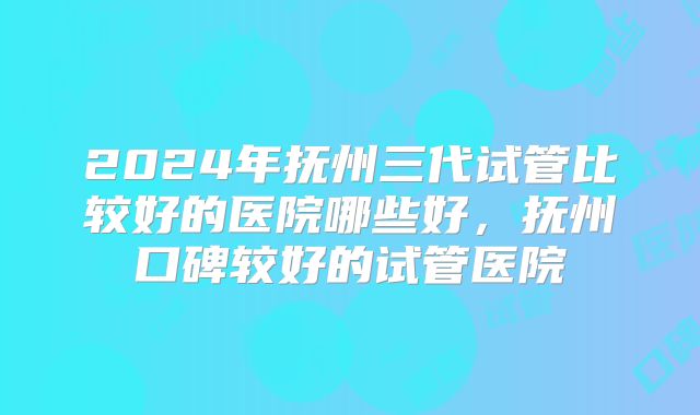 2024年抚州三代试管比较好的医院哪些好，抚州口碑较好的试管医院