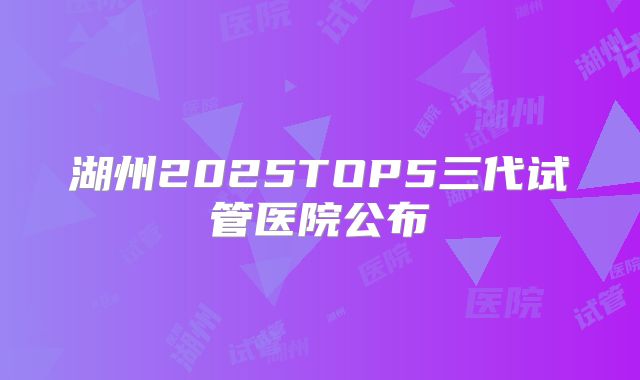 湖州2025TOP5三代试管医院公布