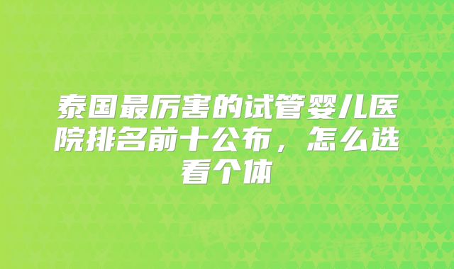 泰国最厉害的试管婴儿医院排名前十公布，怎么选看个体