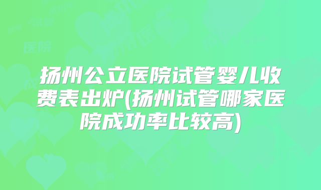 扬州公立医院试管婴儿收费表出炉(扬州试管哪家医院成功率比较高)