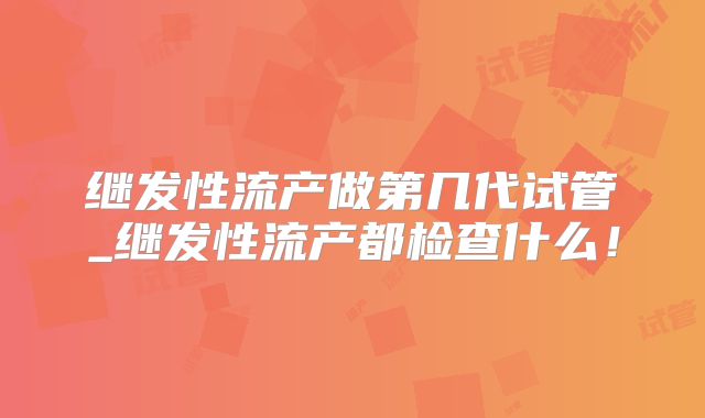 继发性流产做第几代试管_继发性流产都检查什么！