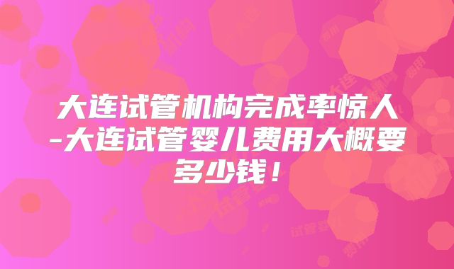 大连试管机构完成率惊人-大连试管婴儿费用大概要多少钱！