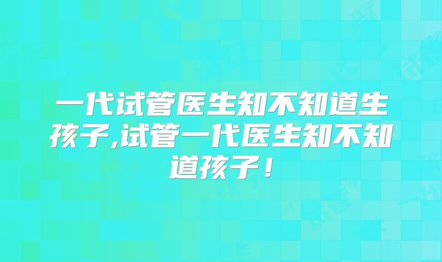 一代试管医生知不知道生孩子,试管一代医生知不知道孩子！